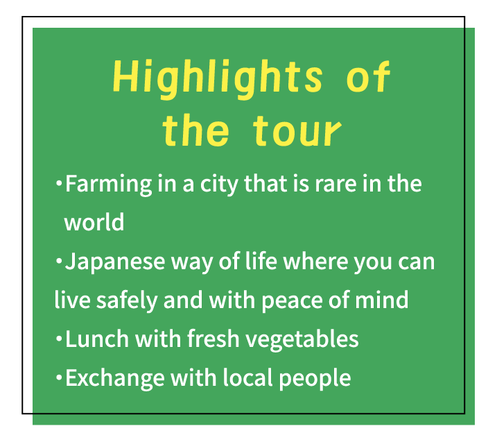Highlights of the tour ・Farming in a city that is rare in the world・Japanese way of life where you can live safely and with peace of mind・Lunch with fresh vegetables・Exchange with local people